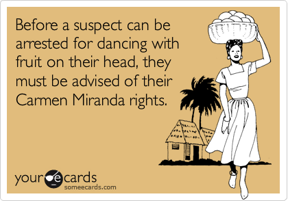 Before a suspect can be 
arrested for dancing with 
fruit on their head, they 
must be advised of their 
Carmen Miranda rights.