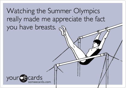 Watching the Summer Olympics really made me appreciate the fact you have breasts.