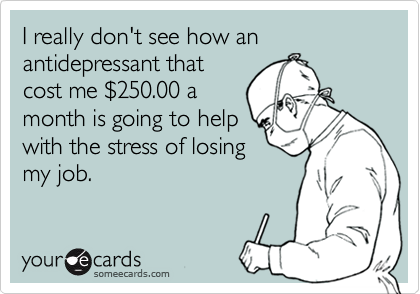 I really don't see how an antidepressant thatcost me $250.00 amonth is going to helpwith the stress of losingmy job.