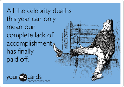 All the celebrity deaths 
this year can only 
mean our 
complete lack of
accomplishment
has finally 
paid off.