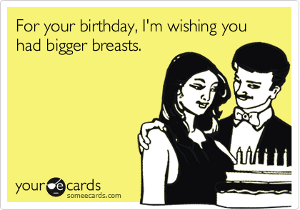 For your birthday, I'm wishing you had bigger breasts.