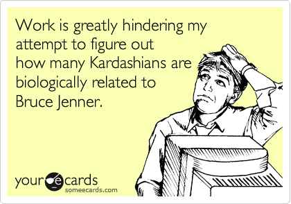 Work is greatly hindering my attempt to figure out
how many Kardashians are biologically related to
Bruce Jenner.