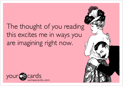 

The thought of you reading
this excites me in ways you
are imagining right now.