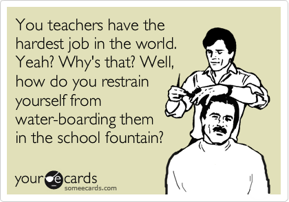 You teachers have the
hardest job in the world.
Yeah? Why's that? Well,
how do you restrain
yourself from
water-boarding them
in the school fountain?