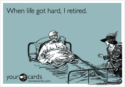 When life got hard, I retired.