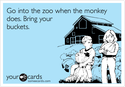 Go into the zoo when the monkey does. Bring your
buckets.