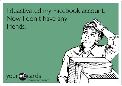 I deactivated my Facebook account. Now I don't have any
friends.