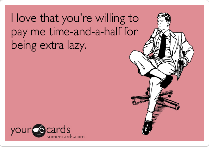 I love that you're willing to
pay me time-and-a-half for
being extra lazy.