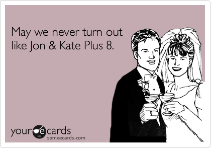 
May we never turn out
like Jon & Kate Plus 8.