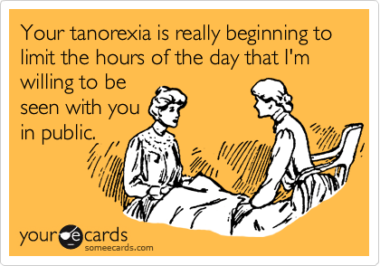 Your tanorexia is really beginning to limit the hours of the day that I'm willing to be
seen with you
in public.