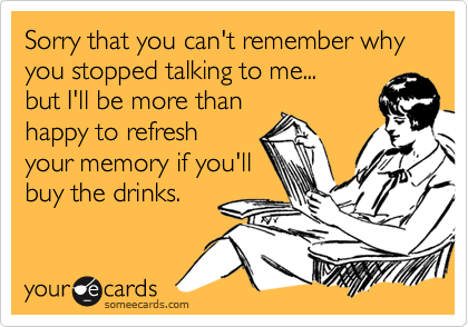 Sorry that you can't remember why you stopped talking to me...
but I'll be more than 
happy to refresh
your memory if you'll
buy the drinks.