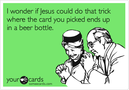 I wonder if Jesus could do that trick where the card you picked ends up in a beer bottle.
