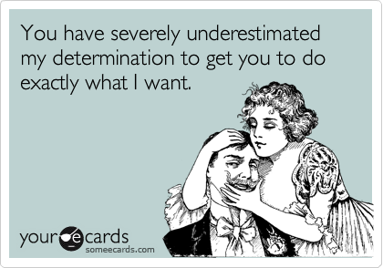 You have severely underestimated my determination to get you to do exactly what I want.