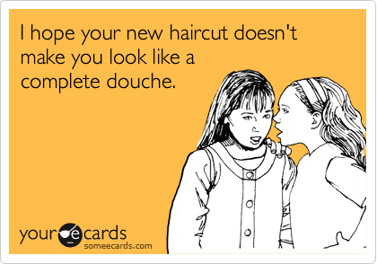 I hope your new haircut doesn't make you look like a
complete douche.