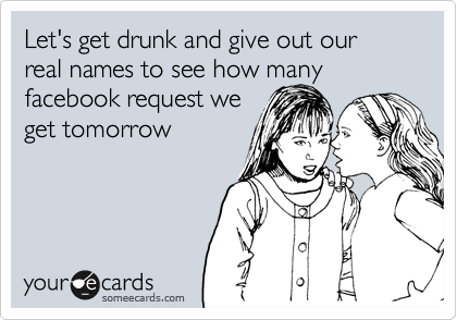 Let's get drunk and give out our real names to see how many facebook request we
get tomorrow
