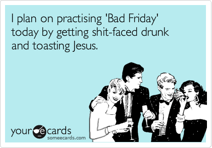 I plan on practising 'Bad Friday' today by getting shit-faced drunk and toasting Jesus.
