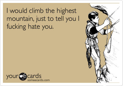 I would climb the highest
mountain, just to tell you I
fucking hate you.