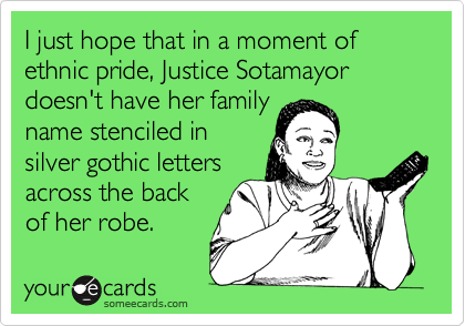 I just hope that in a moment of ethnic pride, Justice Sotamayor doesn't have her family
name stenciled in 
silver gothic letters
across the back
of her robe. 