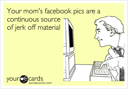 Your mom's facebook pics are a continuous source
of jerk off material