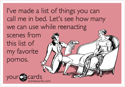 I've made a list of things you can call me in bed. Let's see how many we can use while reenacting
scenes from
this list of 
my favorite
pornos.