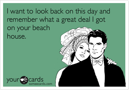 I want to look back on this day and remember what a great deal I got on your beachhouse.