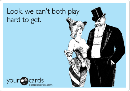 Look, we can't both playhard to get.
