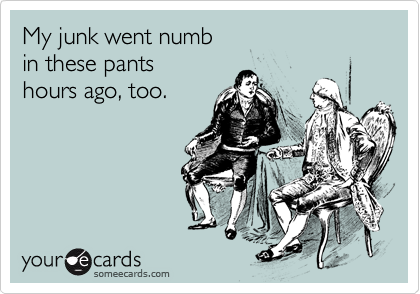 My junk went numb
in these pants
hours ago, too.