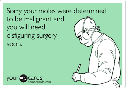 Sorry your moles were determined to be malignant andyou will needdisfiguring surgerysoon.