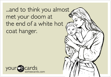 ...and to think you almost
met your doom at
the end of a white hot
coat hanger.