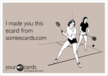 

I made you this 
ecard from 
someecards.com