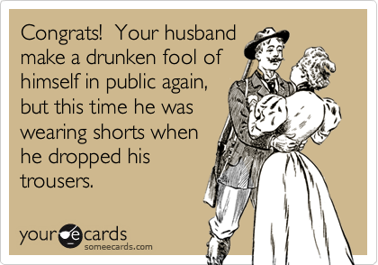 Congrats!  Your husbandmake a drunken fool ofhimself in public again,but this time he waswearing shorts whenhe dropped histrousers.