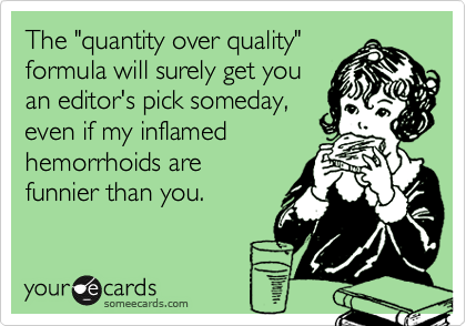 The "quantity over quality"
formula will surely get you
an editor's pick someday, 
even if my inflamed
hemorrhoids are
funnier than you.