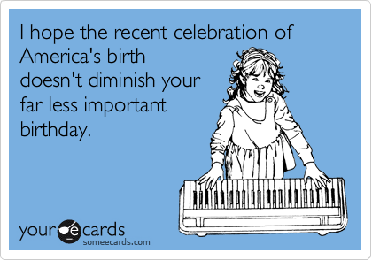 I hope the recent celebration of America's birth
doesn't diminish your
far less important
birthday.