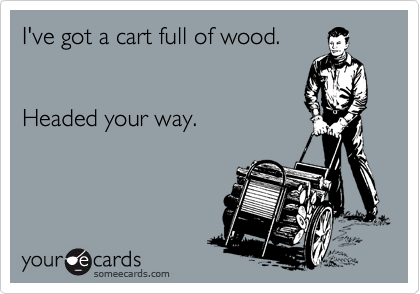 I've got a cart full of wood. 


Headed your way.