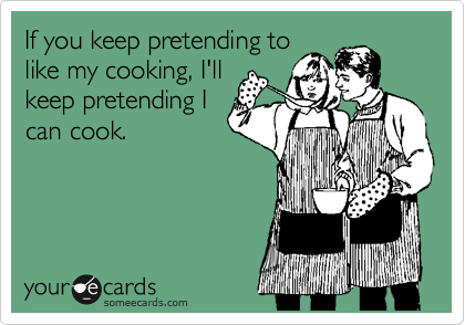 If you keep pretending to
like my cooking, I'll
keep pretending I
can cook.