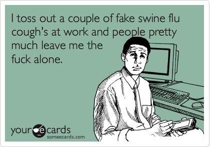 I toss out a couple of fake swine flu cough's at work and people prettymuch leave me thefuck alone.
