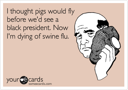 I thought pigs would fly
before we'd see a
black president. Now
I'm dying of swine flu.