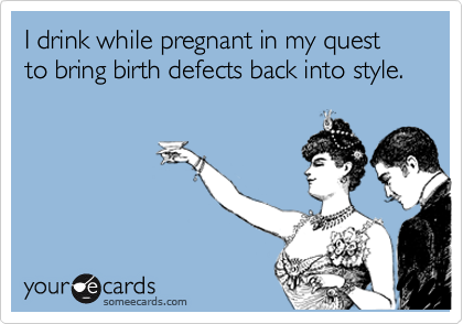 I drink while pregnant in my quest to bring birth defects back into style.