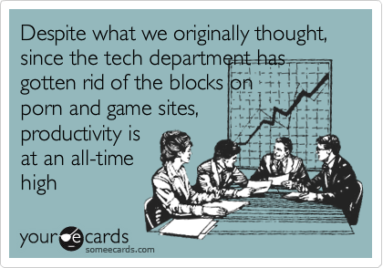 Despite what we originally thought, since the tech department has gotten rid of the blocks on
porn and game sites,
productivity is
at an all-time
high