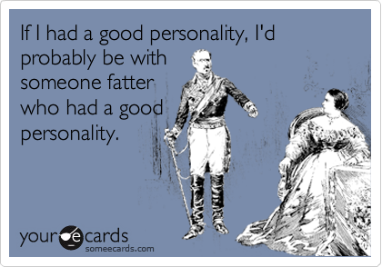 If I had a good personality, I'd probably be with
someone fatter
who had a good
personality.