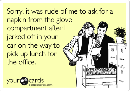 Sorry, it was rude of me to ask for a napkin from the glove
compartment after I
jerked off in your
car on the way to
pick up lunch for
the office.