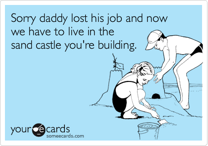 Sorry daddy lost his job and now we have to live in the
sand castle you're building.