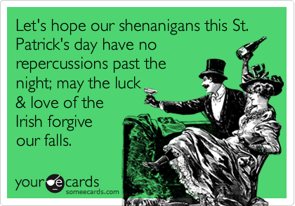 Let's hope our shenanigans this St. Patrick's day have no
repercussions past the
night; may the luck
& love of the
Irish forgive
our falls.