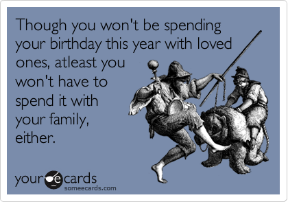Though you won't be spending your birthday this year with loved
ones, atleast you 
won't have to
spend it with
your family,
either. 