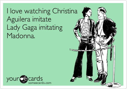 I love watching Christina
Aguilera imitate
Lady Gaga imitating
Madonna.