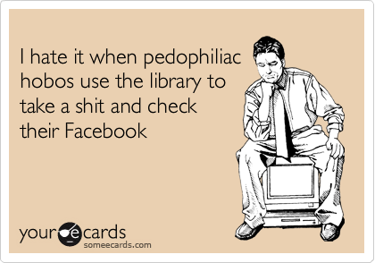 
I hate it when pedophiliac
hobos use the library to
take a shit and check
their Facebook
