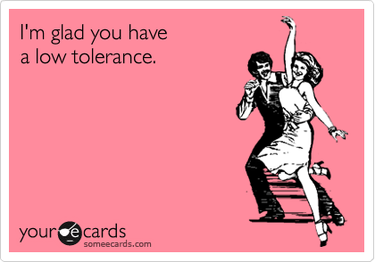 I'm glad you have 
a low tolerance.