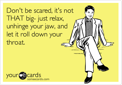 Don't be scared, it's not THAT big- just relax, unhinge your jaw, andlet it roll down your throat.