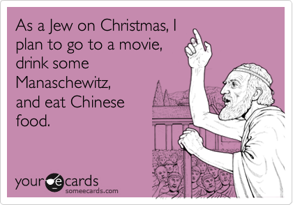As a Jew on Christmas, I
plan to go to a movie,
drink some
Manaschewitz, 
and eat Chinese 
food.