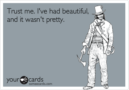 Trust me. I've had beautiful,
and it wasn't pretty.